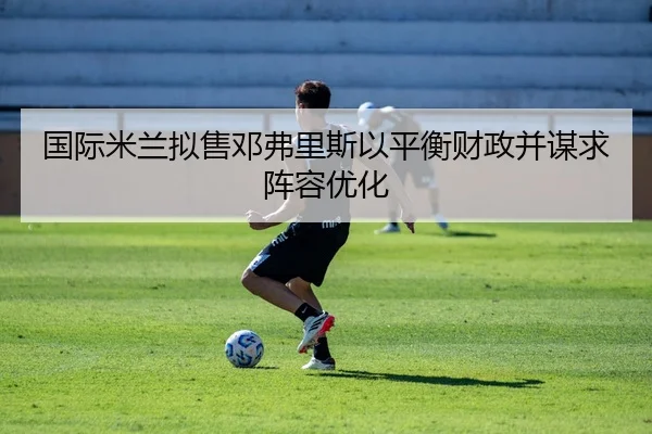 国际米兰拟售邓弗里斯以平衡财政并谋求阵容优化