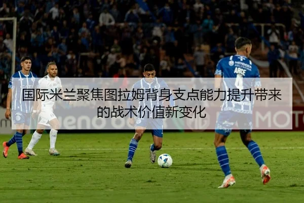 国际米兰聚焦图拉姆背身支点能力提升带来的战术价值新变化