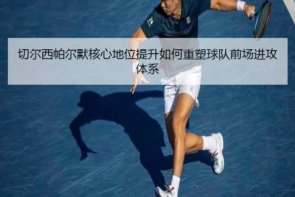 切尔西帕尔默核心地位提升如何重塑球队前场进攻体系