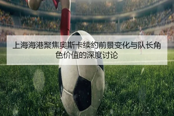 上海海港聚焦奥斯卡续约前景变化与队长角色价值的深度讨论