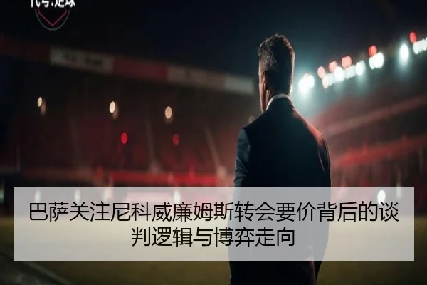 巴萨关注尼科威廉姆斯转会要价背后的谈判逻辑与博弈走向