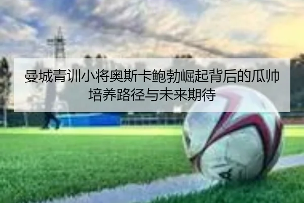 曼城青训小将奥斯卡鲍勃崛起背后的瓜帅培养路径与未来期待