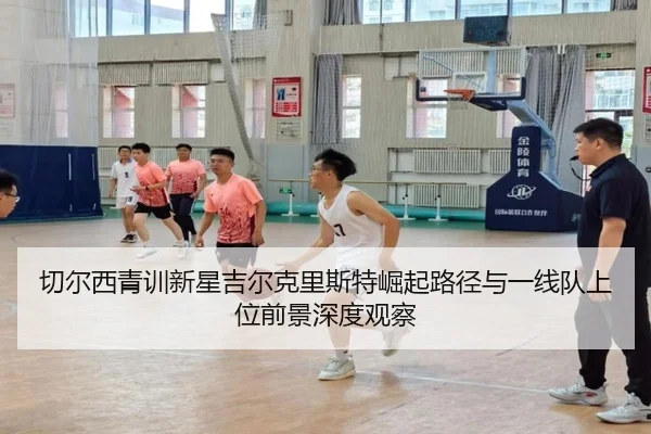 切尔西青训新星吉尔克里斯特崛起路径与一线队上位前景深度观察
